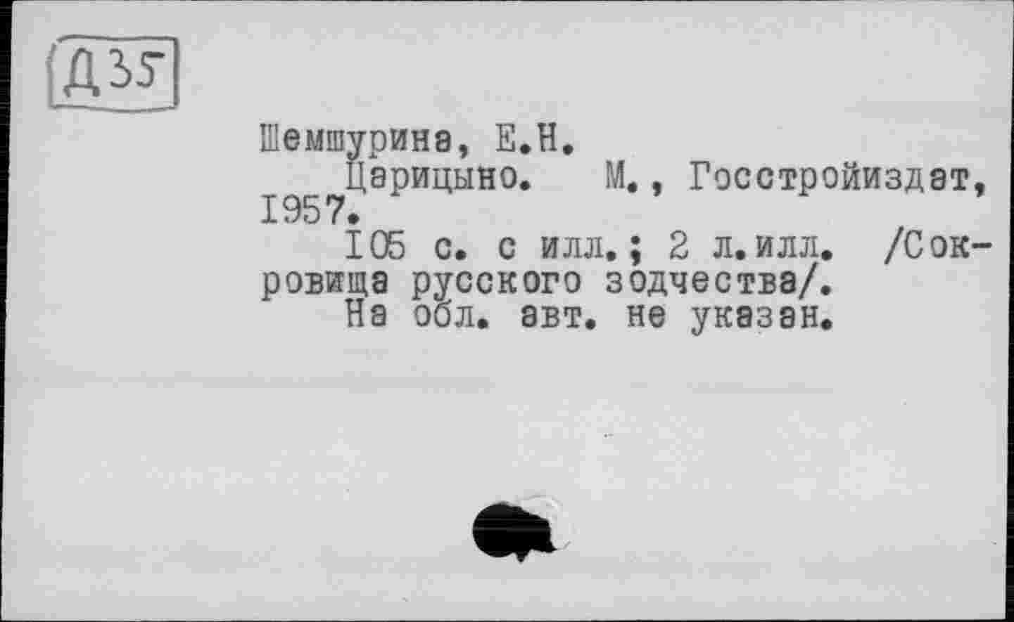 ﻿Шемшурина, Е.Н.
Царицыно. М., Госстройиздат,
105 с. с илл.; 2 л.илл. /Сокровища русского зодчества/.
На обл. авт. не указан.